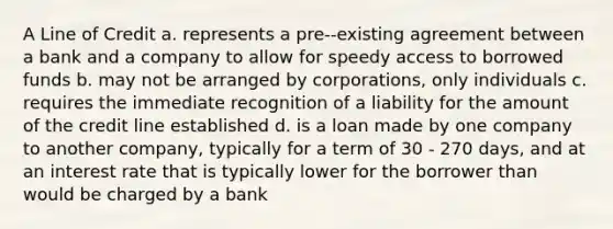 A Line of Credit a. represents a pre--existing agreement between a bank and a company to allow for speedy access to borrowed funds b. may not be arranged by corporations, only individuals c. requires the immediate recognition of a liability for the amount of the credit line established d. is a loan made by one company to another company, typically for a term of 30 - 270 days, and at an interest rate that is typically lower for the borrower than would be charged by a bank