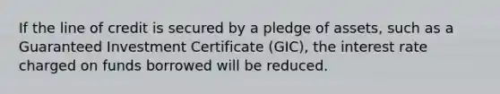 If the line of credit is secured by a pledge of assets, such as a Guaranteed Investment Certificate (GIC), the interest rate charged on funds borrowed will be reduced.