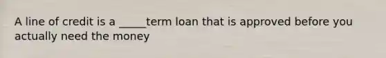 A line of credit is a _____term loan that is approved before you actually need the money