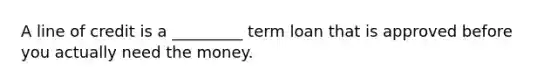 A line of credit is a _________ term loan that is approved before you actually need the money.