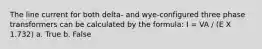 The line current for both delta- and wye-configured three phase transformers can be calculated by the formula: I = VA / (E X 1.732) a. True b. False