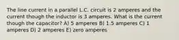 The line current in a parallel L.C. circuit is 2 amperes and the current though the inductor is 3 amperes. What is the current though the capacitor? A) 5 amperes B) 1.5 amperes C) 1 amperes D) 2 amperes E) zero amperes