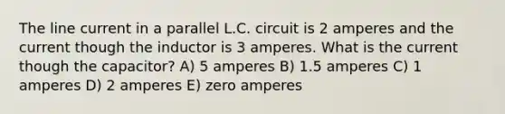 The line current in a parallel L.C. circuit is 2 amperes and the current though the inductor is 3 amperes. What is the current though the capacitor? A) 5 amperes B) 1.5 amperes C) 1 amperes D) 2 amperes E) zero amperes