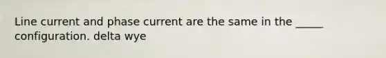 Line current and phase current are the same in the _____ configuration. delta wye