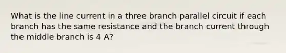 What is the line current in a three branch parallel circuit if each branch has the same resistance and the branch current through the middle branch is 4 A?