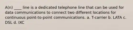 A(n) ____ line is a dedicated telephone line that can be used for data communications to connect two different locations for continuous point-to-point communications. a. T-carrier b. LATA c. DSL d. IXC