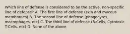 Which line of defense is considered to be the active, non-specific line of defense? A. The first line of defense (skin and mucous membranes) B. The second line of defense (phagocytes, macrophages, etc) C. The third line of defense (B-Cells, Cytotoxic T-Cells, etc) D. None of the above