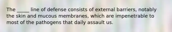 The _____ line of defense consists of external barriers, notably the skin and mucous membranes, which are impenetrable to most of the pathogens that daily assault us.