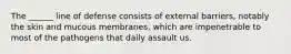 The ______ line of defense consists of external barriers, notably the skin and mucous membranes, which are impenetrable to most of the pathogens that daily assault us.