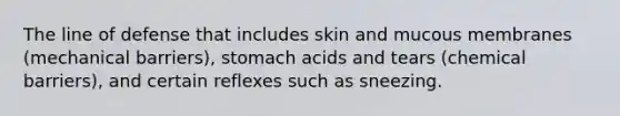 The line of defense that includes skin and mucous membranes (mechanical barriers), stomach acids and tears (chemical barriers), and certain reflexes such as sneezing.