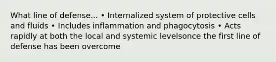 What line of defense... • Internalized system of protective cells and fluids • Includes inflammation and phagocytosis • Acts rapidly at both the local and systemic levelsonce the first line of defense has been overcome