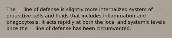 The __ line of defense is slightly more internalized system of protective cells and fluids that includes inflammation and phagocytosis. It acts rapidly at both the local and systemic levels once the __ line of defense has been circumvented.