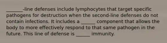 _______-line defenses include lymphocytes that target specific pathogens for destruction when the second-line defenses do not contain infections. It includes a ______ component that allows the body to more effectively respond to that same pathogen in the future. This line of defense is ______ immunity.