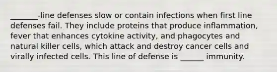 _______-line defenses slow or contain infections when first line defenses fail. They include proteins that produce inflammation, fever that enhances cytokine activity, and phagocytes and natural killer cells, which attack and destroy cancer cells and virally infected cells. This line of defense is ______ immunity.