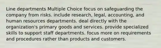 Line departments Multiple Choice focus on safeguarding the company from risks. include research, legal, accounting, and human resources departments. deal directly with the organization's primary goods and services. provide specialized skills to support staff departments. focus more on requirements and procedures rather than products and customers.