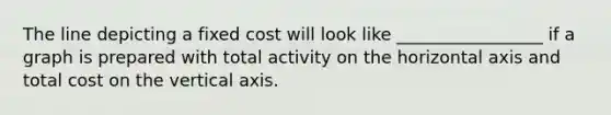 The line depicting a fixed cost will look like _________________ if a graph is prepared with total activity on the horizontal axis and total cost on the vertical axis.