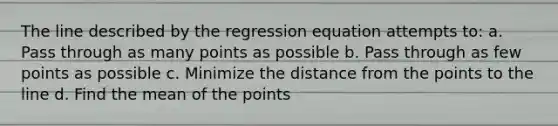 The line described by the regression equation attempts to: a. Pass through as many points as possible b. Pass through as few points as possible c. Minimize the distance from the points to the line d. Find the mean of the points