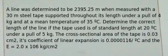 A line was determined to be 2395.25 m when measured with a 30 m steel tape supported throughout its length under a pull of 4 kg and at a mean temperature of 35 ºC. Determine the correct length of the line if the tape used is of standard length at 20 ºC under a pull of 5 kg. The cross-sectional area of the tape is 0.03 cm2, it's coefficient of linear expansion is 0.0000116/ ºC and the E = 2.0 x 106 kg/cm2