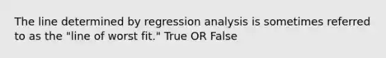 The line determined by regression analysis is sometimes referred to as the​ "line of worst​ fit." True OR False