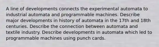 A line of developments connects the experimental automata to industrial automata and programmable machines. Describe major developments in history of automata in the 17th and 18th centuries. Describe the connection between automata and textile industry. Describe developments in automata which led to programmable machines using punch cards.