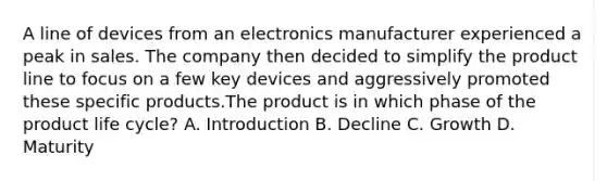 A line of devices from an electronics manufacturer experienced a peak in sales. The company then decided to simplify the product line to focus on a few key devices and aggressively promoted these specific products.The product is in which phase of the product life cycle? A. Introduction B. Decline C. Growth D. Maturity