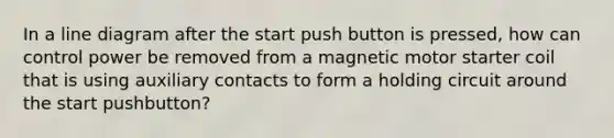 In a line diagram after the start push button is pressed, how can control power be removed from a magnetic motor starter coil that is using auxiliary contacts to form a holding circuit around the start pushbutton?