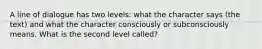 A line of dialogue has two levels: what the character says (the text) and what the character consciously or subconsciously means. What is the second level called?