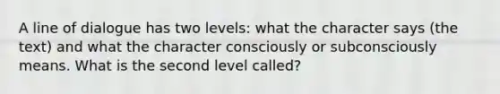 A line of dialogue has two levels: what the character says (the text) and what the character consciously or subconsciously means. What is the second level called?