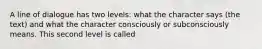 A line of dialogue has two levels: what the character says (the text) and what the character consciously or subconsciously means. This second level is called