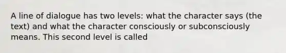 A line of dialogue has two levels: what the character says (the text) and what the character consciously or subconsciously means. This second level is called