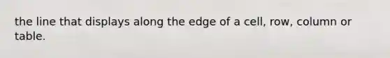 the line that displays along the edge of a cell, row, column or table.