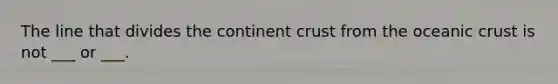 The line that divides the continent crust from the oceanic crust is not ___ or ___.