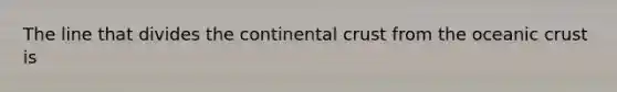 The line that divides the continental crust from the oceanic crust is