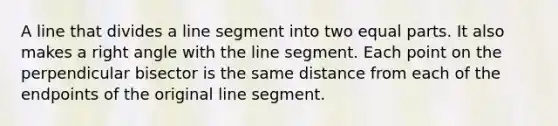 A line that divides a line segment into two equal parts. It also makes a right angle with the line segment. Each point on the perpendicular bisector is the same distance from each of the endpoints of the original line segment.