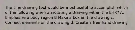 The Line drawing tool would be most useful to accomplish which of the following when annotating a drawing within the EHR? A. Emphasize a body region B Make a box on the drawing c. Connect elements on the drawing d. Create a free-hand drawing