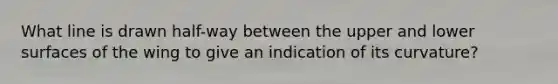 What line is drawn half-way between the upper and lower surfaces of the wing to give an indication of its curvature?