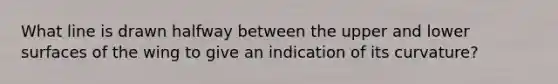 What line is drawn halfway between the upper and lower surfaces of the wing to give an indication of its curvature?