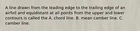 A line drawn from the leading edge to the trailing edge of an airfoil and equidistant at all points from the upper and lower contours is called the A. chord line. B. mean camber line. C. camber line.