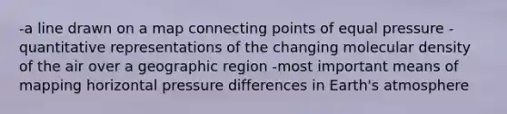 -a line drawn on a map connecting points of equal pressure -quantitative representations of the changing molecular density of the air over a geographic region -most important means of mapping horizontal pressure differences in <a href='https://www.questionai.com/knowledge/kRonPjS5DU-earths-atmosphere' class='anchor-knowledge'>earth's atmosphere</a>