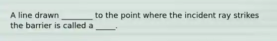 A line drawn ________ to the point where the incident ray strikes the barrier is called a _____.