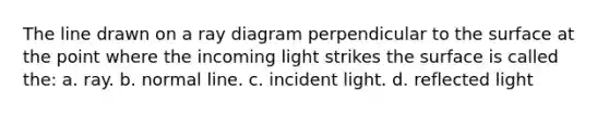 The line drawn on a ray diagram perpendicular to the surface at the point where the incoming light strikes the surface is called the: a. ray. b. normal line. c. incident light. d. reflected light