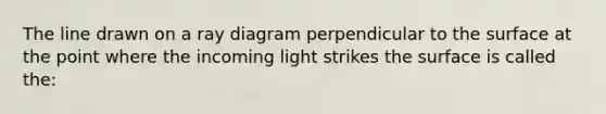 The line drawn on a ray diagram perpendicular to the surface at the point where the incoming light strikes the surface is called the: