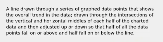 A line drawn through a series of graphed data points that shows the overall trend in the data; drawn through the intersections of the vertical and horizontal middles of each half of the charted data and then adjusted up or down so that half of all the data points fall on or above and half fall on or below the line.