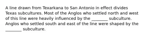 A line drawn from Texarkana to San Antonio in effect divides Texas subcultures. Most of the Anglos who settled north and west of this line were heavily influenced by the ________ subculture. Anglos who settled south and east of the line were shaped by the ________ subculture.