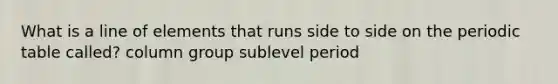 What is a line of elements that runs side to side on the periodic table called? column group sublevel period