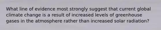 What line of evidence most strongly suggest that current global climate change is a result of increased levels of greenhouse gases in the atmosphere rather than increased solar radiation?