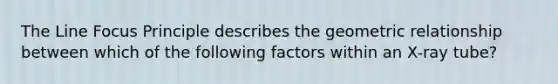 The Line Focus Principle describes the geometric relationship between which of the following factors within an X-ray tube?