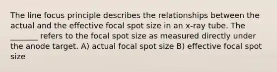 The line focus principle describes the relationships between the actual and the effective focal spot size in an x-ray tube. The _______ refers to the focal spot size as measured directly under the anode target. A) actual focal spot size B) effective focal spot size