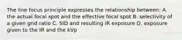 The line focus principle expresses the relationship between: A. the actual focal spot and the effective focal spot B. selectivity of a given grid ratio C. SID and resulting IR exposure D. exposure given to the IR and the kVp