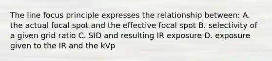 The line focus principle expresses the relationship between: A. the actual focal spot and the effective focal spot B. selectivity of a given grid ratio C. SID and resulting IR exposure D. exposure given to the IR and the kVp